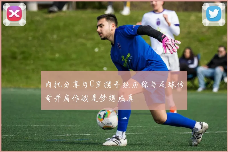 内托分享与C罗携手经历称与足球传奇并肩作战是梦想成真