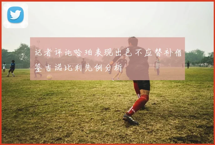 记者评论哈珀表现出色不应替补借鉴吉诺比利先例分析