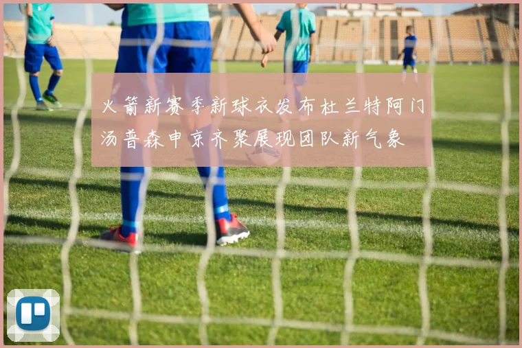 火箭新赛季新球衣发布杜兰特阿门汤普森申京齐聚展现团队新气象