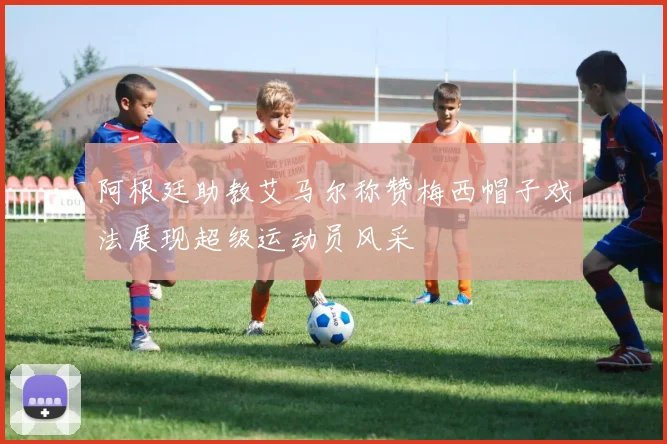 阿根廷助教艾马尔称赞梅西帽子戏法展现超级运动员风采