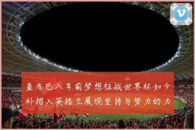 查洛巴八年前梦想征战世界杯如今补招入英格兰展现坚持与努力的力量