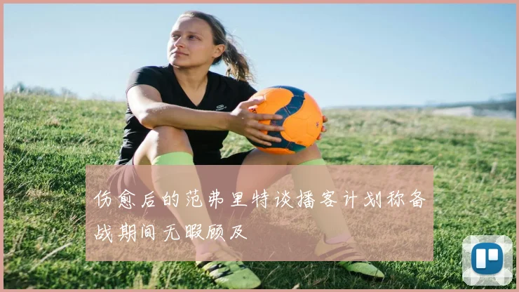 伤愈后的范弗里特谈播客计划称备战期间无暇顾及