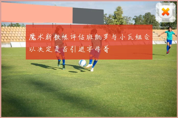 魔术新教练评估班凯罗与小瓦组合以决定是否引进字母哥