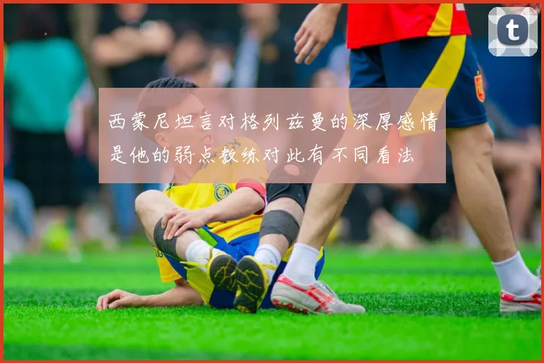 西蒙尼坦言对格列兹曼的深厚感情是他的弱点教练对此有不同看法