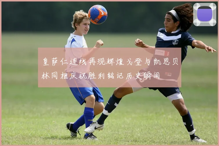 皇萨仁连线再现辉煌戈登与凯恩贝林同框庆祝胜利铭记历史瞬间