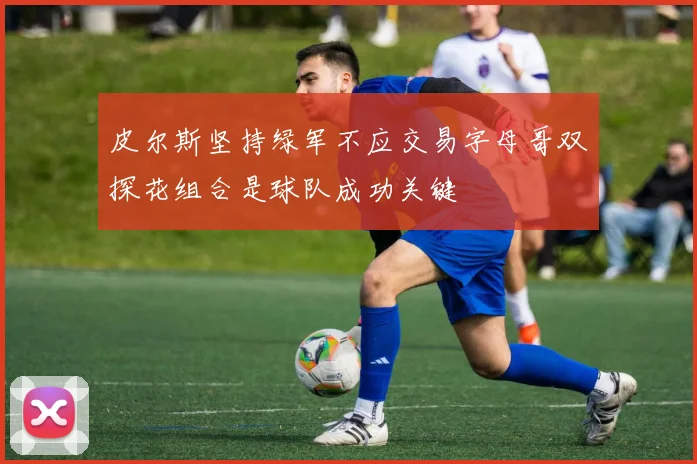 皮尔斯坚持绿军不应交易字母哥双探花组合是球队成功关键