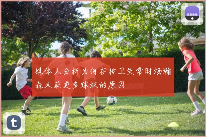 媒体人分析为何在控卫失常时杨瀚森未获更多球权的原因