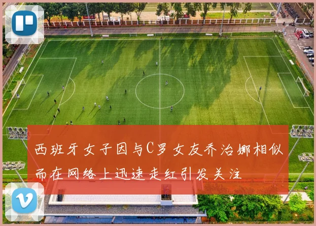 西班牙女子因与C罗女友乔治娜相似而在网络上迅速走红引发关注