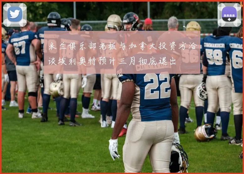 米兰俱乐部老板与加拿大投资方洽谈埃利奥特预计三月彻底退出