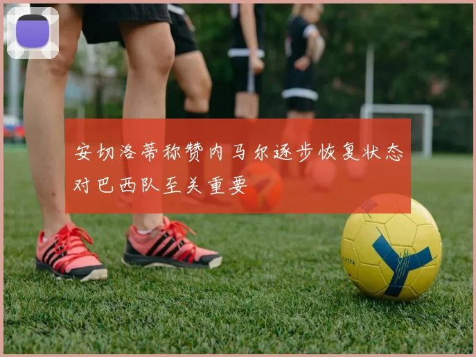 安切洛蒂称赞内马尔逐步恢复状态对巴西队至关重要