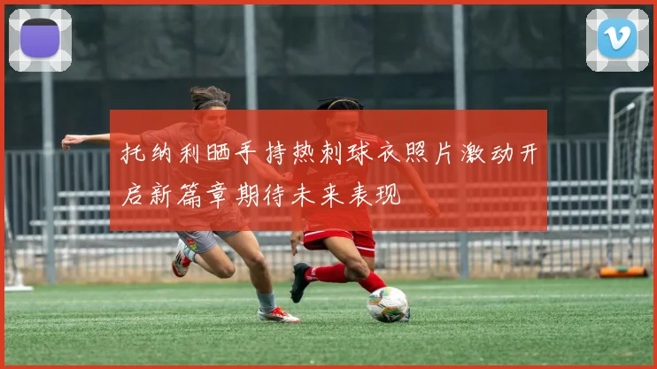 托纳利晒手持热刺球衣照片激动开启新篇章期待未来表现