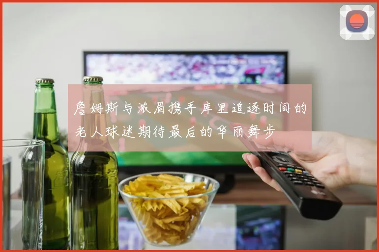 詹姆斯与浓眉携手库里追逐时间的老人球迷期待最后的华丽舞步