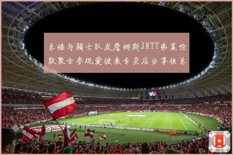 乐福与骑士队友詹姆斯JRTT弗莱伦敦聚会参观爱彼表专卖店分享快乐时光