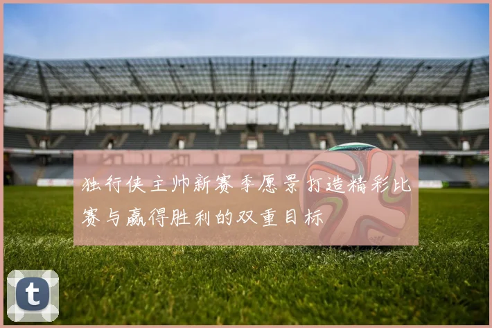 独行侠主帅新赛季愿景打造精彩比赛与赢得胜利的双重目标