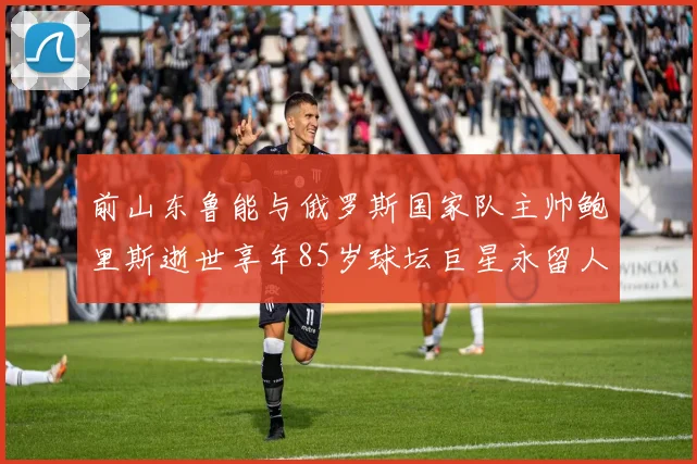 前山东鲁能与俄罗斯国家队主帅鲍里斯逝世享年85岁球坛巨星永留人间