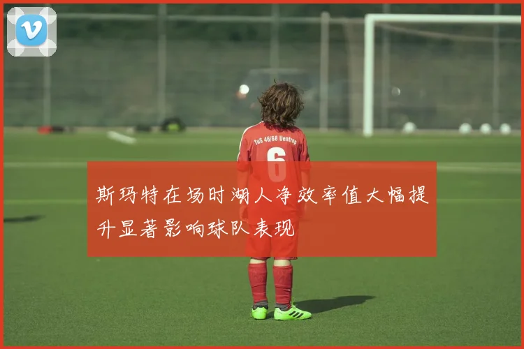 斯玛特在场时湖人净效率值大幅提升显著影响球队表现