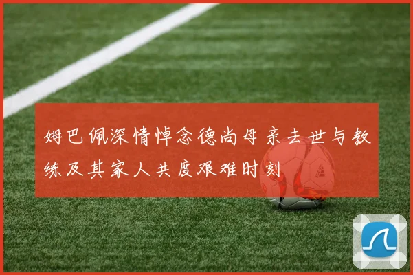 姆巴佩深情悼念德尚母亲去世与教练及其家人共度艰难时刻