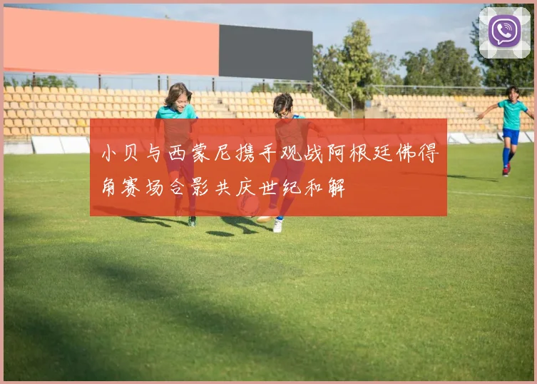 小贝与西蒙尼携手观战阿根廷佛得角赛场合影共庆世纪和解