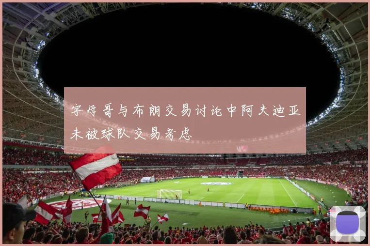 字母哥与布朗交易讨论中阿夫迪亚未被球队交易考虑