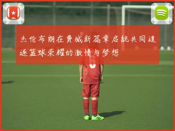 杰伦布朗在费城新篇章启航共同追逐篮球荣耀的激情与梦想