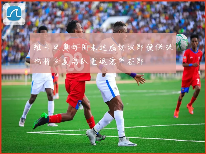 维卡里奥与国米达成协议即便保级也将今夏离队重返意甲在即