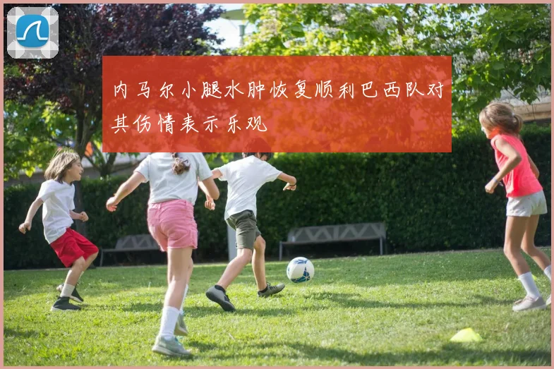 内马尔小腿水肿恢复顺利巴西队对其伤情表示乐观