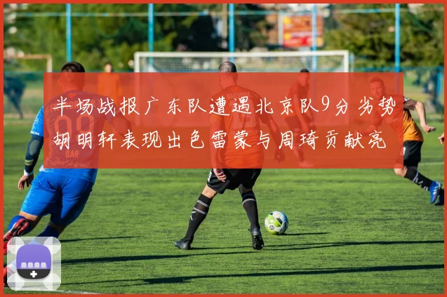 半场战报广东队遭遇北京队9分劣势胡明轩表现出色雷蒙与周琦贡献亮眼数据