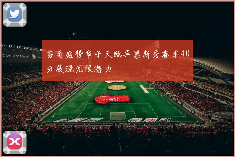 芬奇盛赞华子天赋异禀新秀赛季40分展现无限潜力