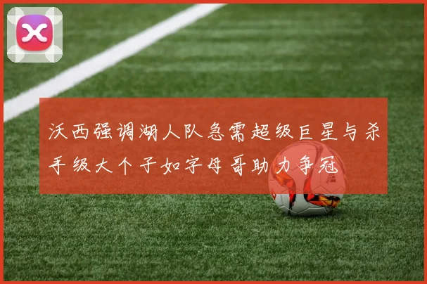 沃西强调湖人队急需超级巨星与杀手级大个子如字母哥助力争冠