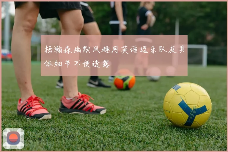 杨瀚森幽默风趣用英语逗乐队友具体细节不便透露