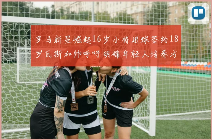 罗马新星崛起16岁小将进球签约18岁瓦斯加帅呼吁明确年轻人培养方针