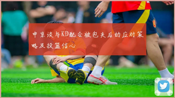 申京谈与KD配合被包夹后的应对策略及投篮信心