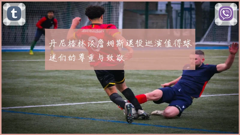 丹尼格林谈詹姆斯退役巡演值得球迷们的尊重与致敬