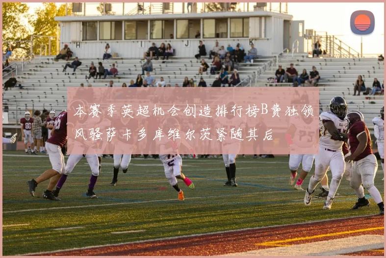 本赛季英超机会创造排行榜B费独领风骚萨卡多库维尔茨紧随其后